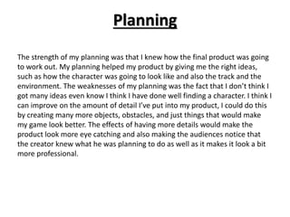 Planning
The strength of my planning was that I knew how the final product was going
to work out. My planning helped my product by giving me the right ideas,
such as how the character was going to look like and also the track and the
environment. The weaknesses of my planning was the fact that I don’t think I
got many ideas even know I think I have done well finding a character. I think I
can improve on the amount of detail I’ve put into my product, I could do this
by creating many more objects, obstacles, and just things that would make
my game look better. The effects of having more details would make the
product look more eye catching and also making the audiences notice that
the creator knew what he was planning to do as well as it makes it look a bit
more professional.
 