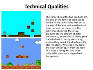 Technical Qualities
The similarities of the two products are
the goal of the game, as you need to
collect all the collectables then get to
the end of the level and also the way it
is set out and the characters. The
differences between these two
products are the amount of detail
there is in it, on the official Mario game
there is detail to nearly everything,
such as the ground, the clouds and the
also the plants. Whereas in my game
there isn’t much apart from the main
character, a few spikes and three
collectable stars and a simple blue
background.
 