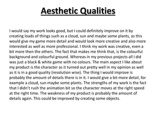 Aesthetic Qualities
I would say my work looks good, but I could definitely improve on it by
creating loads of things such as a cloud, sun and maybe some plants, as this
would give my game more detail and would look more creative and also more
interested as well as more professional. I think my work was creative, even a
bit more then the others. The fact that makes me think that, is the colourful
background and colourful ground. Whereas in my previous projects all I did
was just a black & white game with no colours. The main aspect I like about
my product is the character as it turned out pretty well in my opinion as well
as it is in a good quality (resolution wise). The thing I would improve is
probably the amount of details there is in it. I would give a bit more detail, for
example a cloud, sun maybe some plants. The strengths of my work is the fact
that I didn’t rush the animation bit so the character moves at the right speed
at the right time. The weakness of my product is probably the amount of
details again. This could be improved by creating some objects.
 