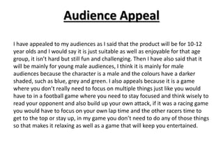 Audience Appeal
I have appealed to my audiences as I said that the product will be for 10-12
year olds and I would say it is just suitable as well as enjoyable for that age
group, it isn’t hard but still fun and challenging. Then I have also said that it
will be mainly for young male audiences, I think it is mainly for male
audiences because the character is a male and the colours have a darker
shaded, such as blue, grey and green. I also appeals because it is a game
where you don’t really need to focus on multiple things just like you would
have to in a football game where you need to stay focused and think wisely to
read your opponent and also build up your own attack, if it was a racing game
you would have to focus on your own lap time and the other racers time to
get to the top or stay up, in my game you don’t need to do any of those things
so that makes it relaxing as well as a game that will keep you entertained.
 