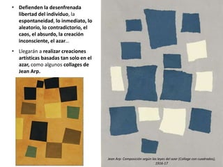 • Defienden la desenfrenada
libertad del individuo, la
espontaneidad, lo inmediato, lo
aleatorio, lo contradictorio, el
caos, el absurdo, la creación
inconsciente, el azar…
• Llegarán a realizar creaciones
artísticas basadas tan solo en el
azar, como algunos collages de
Jean Arp.
Jean Arp: Composición según las leyes del azar (Collage con cuadrados),
1916-17
 