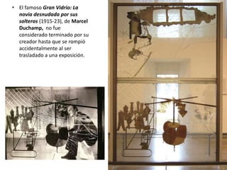 • El famoso Gran Vidrio: La
novia desnudada por sus
solteros (1915-23), de Marcel
Duchamp, no fue
considerado terminado por su
creador hasta que se rompió
accidentalmente al ser
trasladado a una exposición.
 
