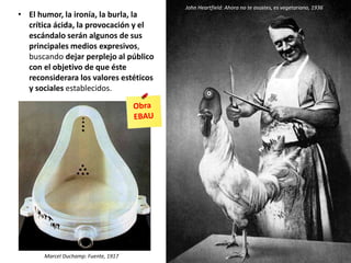 • El humor, la ironía, la burla, la
crítica ácida, la provocación y el
escándalo serán algunos de sus
principales medios expresivos,
buscando dejar perplejo al público
con el objetivo de que éste
reconsiderara los valores estéticos
y sociales establecidos.
John Heartfield: Ahora no te asustes, es vegetariano, 1936
Marcel Duchamp: Fuente, 1917
 