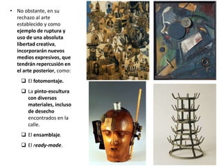 • No obstante, en su
rechazo al arte
establecido y como
ejemplo de ruptura y
uso de una absoluta
libertad creativa,
incorporarán nuevos
medios expresivos, que
tendrán repercusión en
el arte posterior, como:
 El fotomontaje.
 La pinto-escultura
con diversos
materiales, incluso
de desecho
encontrados en la
calle.
 El ensamblaje.
 El ready-made.
 