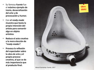 • Su famosa Fuente fue
el máximo ejemplo de
ironía, desacralización
del arte y de
provocación y humor.
• Con el ready-made
muestra que basta la
propia intención del
artista para convertir
algo en objeto
artístico.
• Reduce el acto creativo
a la mera elección de
“ready-mades”.
• Provoca la reflexión
del espectador sobre
la obra de arte y el
propio proceso
creativo, al que se da
más importancia que
al producto final.
Marcel Duchamp: Fuente, 1917
 