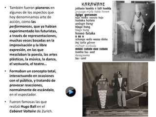 • También fueron pioneros en
algunos de los aspectos que
hoy denominamos arte de
acción, como las
performances, que ya habían
experimentado los futuristas,
a través de representaciones,
muchas veces basadas en la
improvisación y la libre
expresión, en las que
mezclaban la poesía, las artes
plásticas, la música, la danza,
el vestuario, el teatro…
• Formaban un concepto total,
interactuando en ocasiones
con el público, y tratando de
provocar reacciones,
normalmente de escándalo,
en el espectador.
• Fueron famosas las que
realizó Hugo Ball en el
Cabaret Voltaire de Zurich.
 