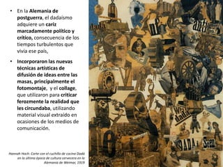 • En la Alemania de
postguerra, el dadaísmo
adquiere un cariz
marcadamente político y
crítico, consecuencia de los
tiempos turbulentos que
vivía ese país,
• Incorporaron las nuevas
técnicas artísticas de
difusión de ideas entre las
masas, principalmente el
fotomontaje, y el collage,
que utilizaron para criticar
ferozmente la realidad que
les circundaba, utilizando
material visual extraído en
ocasiones de los medios de
comunicación.
Hannah Hoch: Corte con el cuchillo de cocina Dadá
en la última época de cultura cervecera en la
Alemania de Weimar, 1919
 