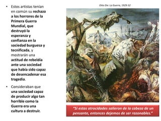• Estos artistas tenían
en común su rechazo
a los horrores de la
Primera Guerra
Mundial, que
destruyó la
esperanza y
confianza en la
sociedad burguesa y
tecnificada, y
mostrarán una
actitud de rebeldía
ante una sociedad
que había sido capaz
de desencadenar esa
tragedia.
• Consideraban que
una sociedad capaz
de producir algo tan
horrible como la
Guerra era una
cultura a destruir.
“Si estas atrocidades salieron de la cabeza de un
pensante, entonces dejemos de ser razonables.”
Otto Dix: La Guerra, 1929-32
 