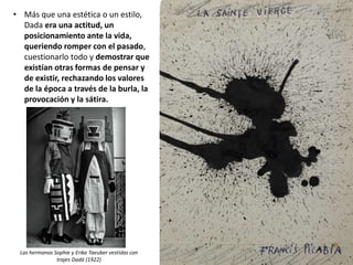 • Más que una estética o un estilo,
Dada era una actitud, un
posicionamiento ante la vida,
queriendo romper con el pasado,
cuestionarlo todo y demostrar que
existían otras formas de pensar y
de existir, rechazando los valores
de la época a través de la burla, la
provocación y la sátira.
Las hermanas Sophie y Erika Taeuber vestidas con
trajes Dadá (1922)
 