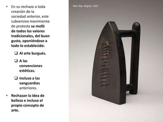 • En su rechazo a toda
creación de la
sociedad anterior, este
subversivo movimiento
de protesta se mofó
de todos los valores
tradicionales, del buen
gusto, oponiéndose a
todo lo establecido:
 Al arte burgués.
 A las
convenciones
estéticas.
 Incluso a las
vanguardias
anteriores.
• Rechazan la idea de
belleza e incluso el
propio concepto de
arte.
Man Ray: Regalo, 1921
 