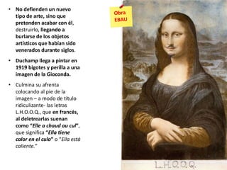 • No defienden un nuevo
tipo de arte, sino que
pretenden acabar con él,
destruirlo, llegando a
burlarse de los objetos
artísticos que habían sido
venerados durante siglos.
• Duchamp llega a pintar en
1919 bigotes y perilla a una
imagen de la Gioconda.
• Culmina su afrenta
colocando al pie de la
imagen – a modo de título
ridiculizante- las letras
L.H.O.O.Q., que en francés,
al deletrearlas suenan
como “Elle a chaud au cul”,
que significa “Ella tiene
calor en el culo” o “Ella está
caliente.”
 