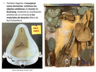• También llegarán a incorporar
como elementos artísticos los
objetos cotidianos (la Fuente de
Duchamp, mediante la reutilización
artística de un urinario) o los
materiales de desecho (Merz de
Kurt Schwitters)
Marcel Duchamp: Fuente, 1917
 