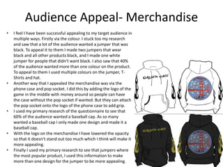 Audience Appeal- Merchandise
• I feel I have been successful appealing to my target audience in
multiple ways. Firstly via the colour. I stuck too my research
and saw that a lot of the audience wanted a jumper that was
black. To appeal it to them I made two jumpers that wear
black and all other products black, and I made one white
jumper for people that didn’t want black. I also saw that 40%
of the audience wanted more than one colour on the product.
To appeal to them I used multiple colours on the jumper, T-
Shirts and hat.
• Another way that I appealed the merchandise was via the
phone case and pop socket. I did this by adding the logo of the
game in the middle with money around so people can have
the case without the pop socket if wanted. But they can attach
the pop socket onto the logo of the phone case to add grip.
• I used my primary research of the questionnaire to see that
60% of the audience wanted a baseball cap. As so many
wanted a baseball cap I only made one design and made it a
baseball cap.
• With the logo on the merchandise I have lowered the opacity
so that it doesn’t stand out too much which I think will make it
more appealing.
• Finally I used my primary research to see that jumpers where
the most popular product, I used this information to make
more than one design for the jumper to be more appealing.
 