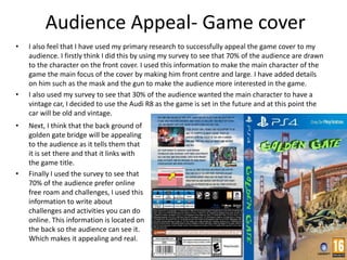 Audience Appeal- Game cover
• I also feel that I have used my primary research to successfully appeal the game cover to my
audience. I firstly think I did this by using my survey to see that 70% of the audience are drawn
to the character on the front cover. I used this information to make the main character of the
game the main focus of the cover by making him front centre and large. I have added details
on him such as the mask and the gun to make the audience more interested in the game.
• I also used my survey to see that 30% of the audience wanted the main character to have a
vintage car, I decided to use the Audi R8 as the game is set in the future and at this point the
car will be old and vintage.
• Next, I think that the back ground of
golden gate bridge will be appealing
to the audience as it tells them that
it is set there and that it links with
the game title.
• Finally I used the survey to see that
70% of the audience prefer online
free roam and challenges, I used this
information to write about
challenges and activities you can do
online. This information is located on
the back so the audience can see it.
Which makes it appealing and real.
 