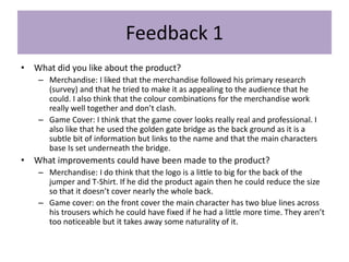 Feedback 1
• What did you like about the product?
– Merchandise: I liked that the merchandise followed his primary research
(survey) and that he tried to make it as appealing to the audience that he
could. I also think that the colour combinations for the merchandise work
really well together and don’t clash.
– Game Cover: I think that the game cover looks really real and professional. I
also like that he used the golden gate bridge as the back ground as it is a
subtle bit of information but links to the name and that the main characters
base Is set underneath the bridge.
• What improvements could have been made to the product?
– Merchandise: I do think that the logo is a little to big for the back of the
jumper and T-Shirt. If he did the product again then he could reduce the size
so that it doesn’t cover nearly the whole back.
– Game cover: on the front cover the main character has two blue lines across
his trousers which he could have fixed if he had a little more time. They aren’t
too noticeable but it takes away some naturality of it.
 