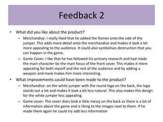 Feedback 2
• What did you like about the product?
– Merchandise: I really liked that he added the flames onto the side of the
jumper. This adds more detail onto the merchandise and makes it look a lot
more appealing to the audience. It could also symbolises destruction that you
can happen in the game.
– Game Cover: I like that he has followed his primary research and had made
the main character be the main focus of the front cover. This makes it more
appealing for both myself and the rest of the audience and by adding a
weapon and mask makes him more interesting.
• What improvements could have been made to the product?
– Merchandise: on the white jumper with the round logo on the back, the logo
stands out a lot and makes it look a bit less natural. This also makes this design
for the white jumper less appealing.
– Game cover: The cover does look a little messy on the back as there is a lot of
information about the game and is liking to the images next to them. If he
made them again he could try add less information
 