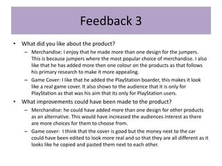 Feedback 3
• What did you like about the product?
– Merchandise: I enjoy that he made more than one design for the jumpers.
This is because jumpers where the most popular choice of merchandise. I also
like that he has added more then one colour on the products as that follows
his primary research to make it more appealing.
– Game Cover: I like that he added the PlayStation boarder, this makes it look
like a real game cover. It also shows to the audience that it is only for
PlayStation as that was his aim that its only for PlayStation users.
• What improvements could have been made to the product?
– Merchandise: he could have added more than one design for other products
as an alternative. This would have increased the audiences interest as there
are more choices for them to choose from.
– Game cover: I think that the cover is good but the money next to the car
could have been edited to look more real and so that they are all different as it
looks like he copied and pasted them next to each other.
 