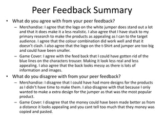 Peer Feedback Summary
• What do you agree with from your peer feedback?
– Merchandise: I agree that the logo on the white jumper does stand out a lot
and that it does make it a less realistic. I also agree that I have stuck to my
primary research to make the products as appealing as I can to the target
audience. I agree that the colour combination did work well and that it
doesn’t clash. I also agree that the logo on the t-Shirt and jumper are too big
and could have been smaller.
– Game Cover: I agree with the feed back that I could have gotten rid of the
blue lines on the characters trouser. Making it look less real and less
appealing. I also agree that the back looks messy as there is lots of
information and images.
• What do you disagree with from your peer feedback?
– Merchandise: I disagree that I could have had more designs for the products
as I didn’t have time to make them. I also disagree with that because I only
wanted to make a extra design for the jumper as that was the most popular
product.
– Game Cover: I disagree that the money could have been made better as from
a distance it looks appealing and you cant tell too much that they money was
copied and pasted.
 