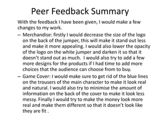 Peer Feedback Summary
With the feedback I have been given, I would make a few
changes to my work.
– Merchandise: firstly I would decrease the size of the logo
on the back of the jumper, this will make it stand out less
and make it more appealing. I would also lower the opacity
of the logo on the white jumper and darken it so that it
doesn’t stand out as much. I would also try to add a few
more designs for the products if I had time to add more
choices that the audience can choose from to buy.
– Game Cover: I would make sure to get rid of the blue lines
on the trousers of the main character to make it look real
and natural. I would also try to minimise the amount of
information on the back of the cover to make it look less
messy. Finally I would try to make the money look more
real and make them different so that it doesn’t look like
they are fit .
 