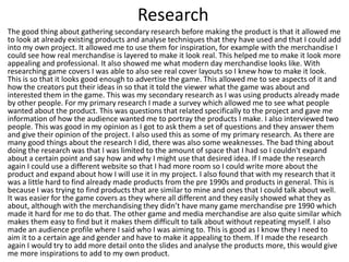 Research
The good thing about gathering secondary research before making the product is that it allowed me
to look at already existing products and analyse techniques that they have used and that I could add
into my own project. It allowed me to use them for inspiration, for example with the merchandise I
could see how real merchandise is layered to make it look real. This helped me to make it look more
appealing and professional. It also showed me what modern day merchandise looks like. With
researching game covers I was able to also see real cover layouts so I knew how to make it look.
This is so that it looks good enough to advertise the game. This allowed me to see aspects of it and
how the creators put their ideas in so that it told the viewer what the game was about and
interested them in the game. This was my secondary research as I was using products already made
by other people. For my primary research I made a survey which allowed me to see what people
wanted about the product. This was questions that related specifically to the project and gave me
information of how the audience wanted me to portray the products I make. I also interviewed two
people. This was good in my opinion as I got to ask them a set of questions and they answer them
and give their opinion of the project. I also used this as some of my primary research. As there are
many good things about the research I did, there was also some weaknesses. The bad thing about
doing the research was that I was limited to the amount of space that I had so I couldn't expand
about a certain point and say how and why I might use that desired idea. If I made the research
again I could use a different website so that I had more room so I could write more about the
product and expand about how I will use it in my project. I also found that with my research that it
was a little hard to find already made products from the pre 1990s and products in general. This is
because I was trying to find products that are similar to mine and ones that I could talk about well.
It was easier for the game covers as they where all different and they easily showed what they as
about, although with the merchandising they didn’t have many game merchandise pre 1990 which
made it hard for me to do that. The other game and media merchandise are also quite similar which
makes them easy to find but it makes them difficult to talk about without repeating myself. I also
made an audience profile where I said who I was aiming to. This is good as I know they I need to
aim it to a certain age and gender and have to make it appealing to them. If I made the research
again I would try to add more detail onto the slides and analyse the products more, this would give
me more inspirations to add to my own product.
 