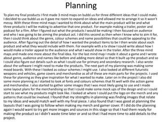 Planning
To plan my final products I first made 3 mind maps on bubbl.us for three different ideas that I could make.
I decided to use bubbl.us as it gave me room to expand on ideas and allowed me to arrange it so it wasn’t
messy. With these three mind maps I wanted to think about what the main product will be and what
three products I will be making to advertise that one product. For example making a trailer, poster and
podcast for a film. After I figured out what the products I would be making I then focused on audience
and who I was going to be aiming the product act. I did this second as then when I know who to aim it for,
then I could think about the genre, colour schemes and name possibilities that could be appealing to the
audience. After figuring out the detail of how I wanted the product items to be I then wrote about each
product and what they would include with them. For example with a tv show I could write about how I
would make a trailer appeal to the audience and what I would show in the trailer. After the three mind
maps and made one more about the final idea. For the last mind map I made it about a game and I wrote
about genre, audience and names like before and adding more detail so that It built up the product and so
I could also figure out details such as what I could use for primary and secondary research. I also wrote
about the software I might need to make the products. The next part of my planning was making some
mood boards. With these I looked as colour schemes I might use. I also looked at different futuristic
weapons and vehicles, game covers and merchandise as all of these are main parts for the projects. I used
these for planning as they give inspiration for what I wanted to make. Later on in the project I also did
some more planning as I started to look at fonts and colours schemes that fit well with the action game
and merchandise. I also started to gather some images that I was most likely going to use and I made
some layout plans for the merchandising so that I could make some mock ups of the design and so I could
start to see what my products might look like. I looked at where I could put the logo on the merch and any
patterns that could be involved. I found that my strengths in planning was finding images that relate
to my ideas and would match well with my final piece. I also found that I was good at planning the
layouts that I was going to follow when making my merch and gamer cover. If I did do the planning
again I would want to try get more images and sources in this stage so that I had them ready for
making the product so I didn’t waste time later or and so that I had more time to add details to the
project.
 