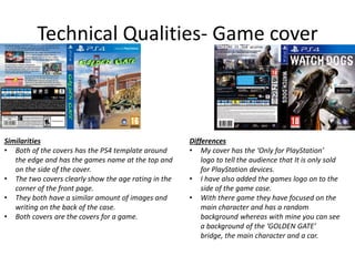 Technical Qualities- Game cover
Similarities
• Both of the covers has the PS4 template around
the edge and has the games name at the top and
on the side of the cover.
• The two covers clearly show the age rating in the
corner of the front page.
• They both have a similar amount of images and
writing on the back of the case.
• Both covers are the covers for a game.
Differences
• My cover has the ‘Only for PlayStation’
logo to tell the audience that It is only sold
for PlayStation devices.
• I have also added the games logo on to the
side of the game case.
• With there game they have focused on the
main character and has a random
background whereas with mine you can see
a background of the ‘GOLDEN GATE’
bridge, the main character and a car.
 