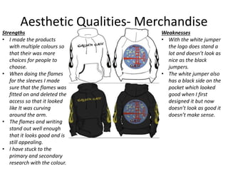 Aesthetic Qualities- Merchandise
Strengths
• I made the products
with multiple colours so
that their was more
choices for people to
choose.
• When doing the flames
for the sleeves I made
sure that the flames was
fitted on and deleted the
access so that it looked
like It was curving
around the arm.
• The flames and writing
stand out well enough
that it looks good and is
still appealing.
• I have stuck to the
primary and secondary
research with the colour.
Weaknesses
• With the white jumper
the logo does stand a
lot and doesn’t look as
nice as the black
jumpers.
• The white jumper also
has a black side on the
pocket which looked
good when I first
designed it but now
doesn’t look as good it
doesn’t make sense.
 