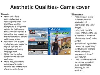 Aesthetic Qualities- Game cover
Strengths
• I think that I have
successfully made a
realistic game cover. I like
that I have used the
background of the golden
gate to like to the name
title. I have also layered it
out well so that you can see
the main character, car and
golden gate bridge.
• I also think that it looks
realistic as I have added the
Pegi 16 logo and the
online/violence/strong
language mark.
• I think that the colour
scheme works well with
each other.
• I have also followed my
primary and secondary
research and had the main
character as the focus.
Weaknesses
• The back does look a
little messy due to
having lots of
information and some
images.
• I also think that the
colour of blue on the side
of the case is a little to
vibrant and stands out a
fair bit.
• If I made this again then
I would try to get rid of
the blue lights that are
on the characters
trousers as it doesn’t
look natural.
• I also could have edited
the money to make it
more aesthetically
pleasing for the
audience.
 