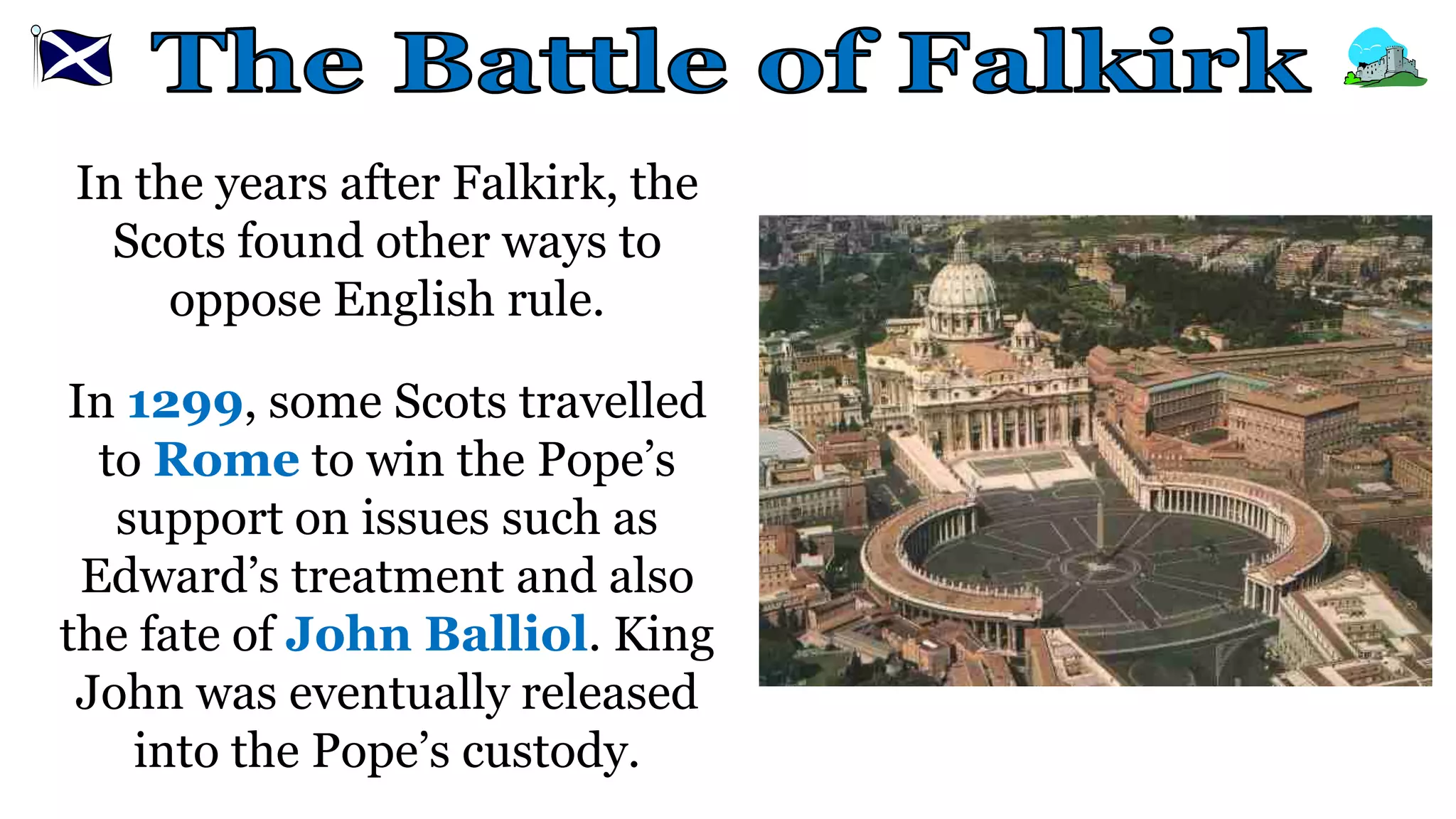 In the years after Falkirk, the
Scots found other ways to
oppose English rule.
In 1299, some Scots travelled
to Rome to win the Pope’s
support on issues such as
Edward’s treatment and also
the fate of John Balliol. King
John was eventually released
into the Pope’s custody.
 