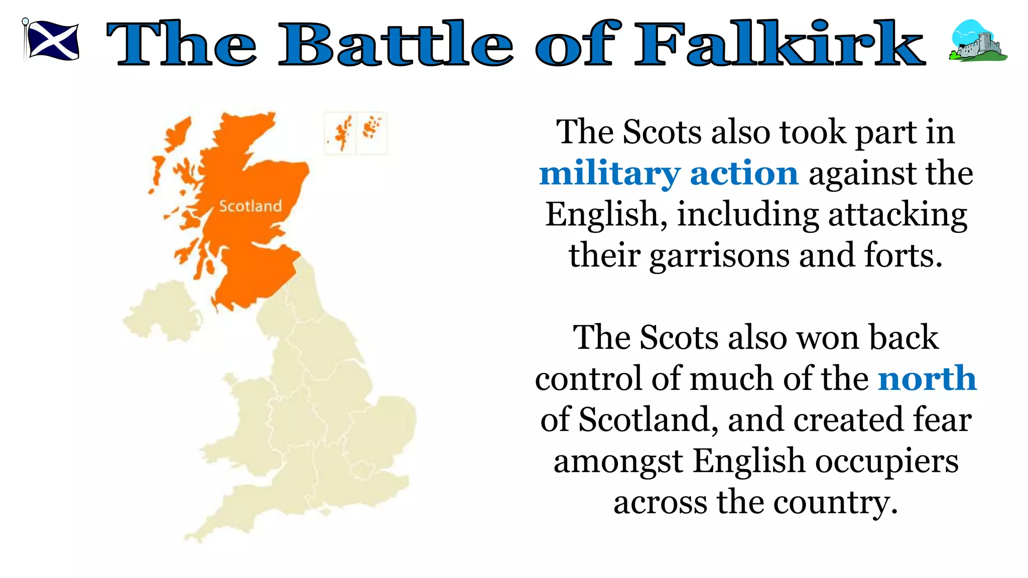 The Scots also took part in
military action against the
English, including attacking
their garrisons and forts.
The Scots also won back
control of much of the north
of Scotland, and created fear
amongst English occupiers
across the country.
 