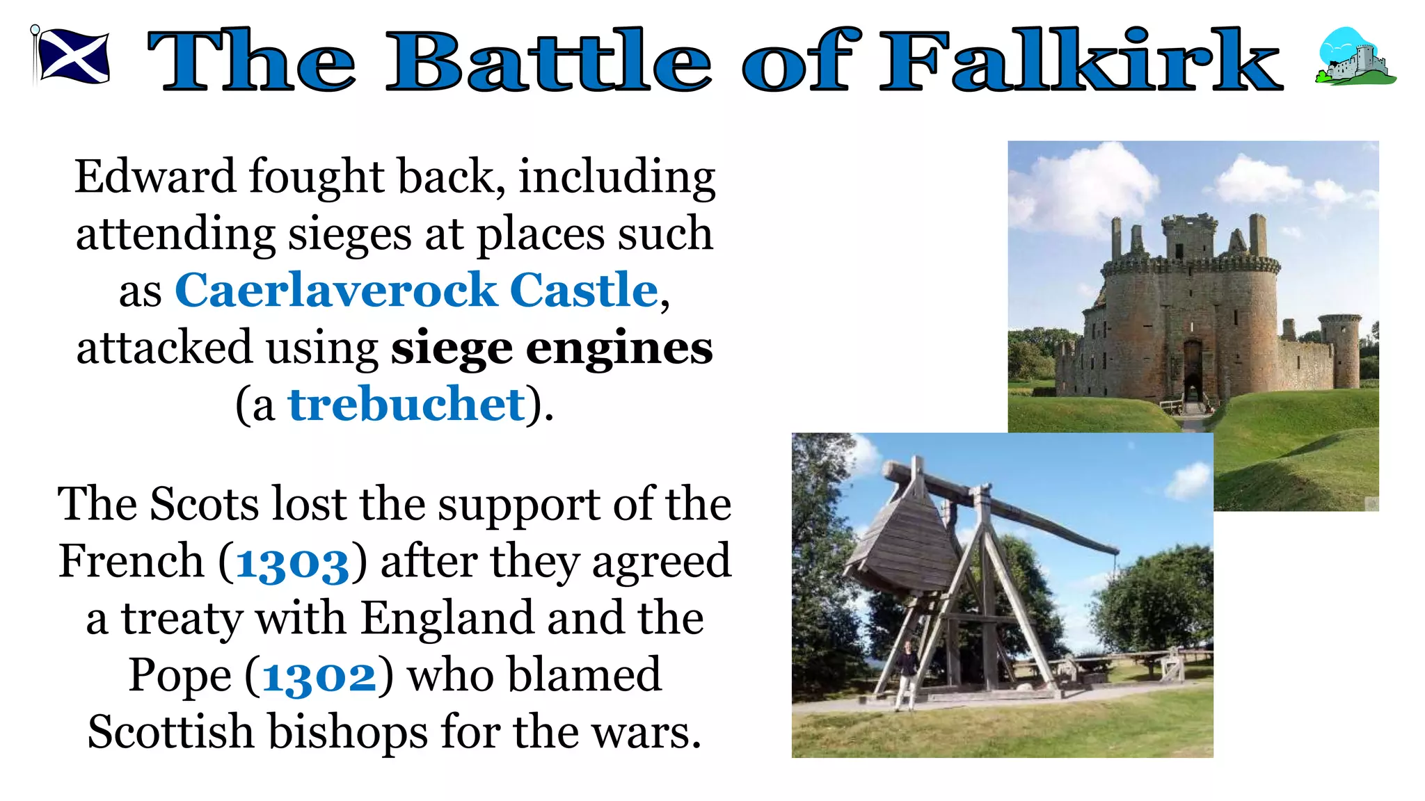 Edward fought back, including
attending sieges at places such
as Caerlaverock Castle,
attacked using siege engines
(a trebuchet).
The Scots lost the support of the
French (1303) after they agreed
a treaty with England and the
Pope (1302) who blamed
Scottish bishops for the wars.
 