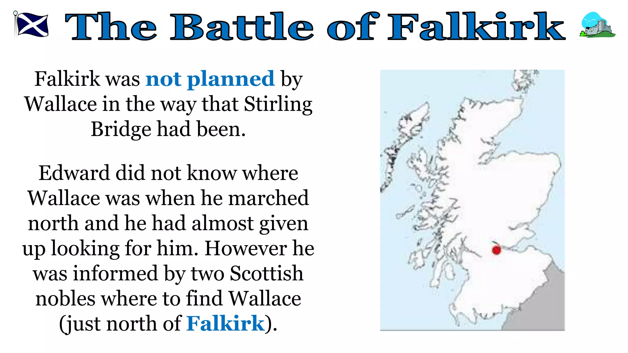 Falkirk was not planned by
Wallace in the way that Stirling
Bridge had been.
Edward did not know where
Wallace was when he marched
north and he had almost given
up looking for him. However he
was informed by two Scottish
nobles where to find Wallace
(just north of Falkirk).
 