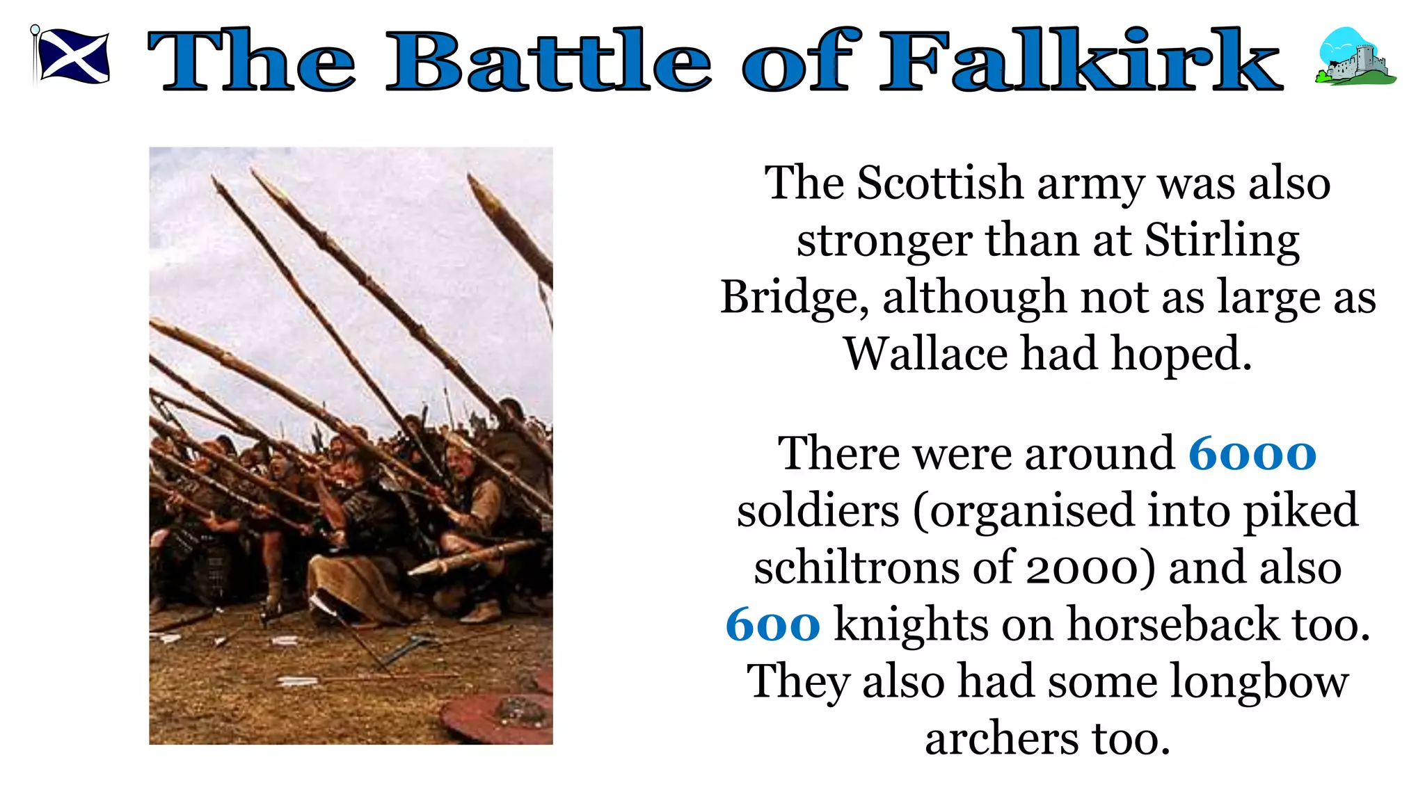 The Scottish army was also
stronger than at Stirling
Bridge, although not as large as
Wallace had hoped.
There were around 6000
soldiers (organised into piked
schiltrons of 2000) and also
600 knights on horseback too.
They also had some longbow
archers too.
 