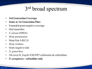 3rd broad spectrum
• 3rd Generation Coverage
• Same as 1st Generation Plus:
• Expanded gram-negative coverage
• Oral anaerobes
• S. aureus (OSSA)
• Strep pneumoniae
• Strep Grp A,B,C,G
• Strep viridans
• Gram negative rods
• N. gonorrhea
• All cover B. fragilis EXCEPT cefotaxime & ceftazidime
• P. aeruginosa - ceftazidine only
 