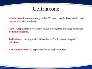 Ceftriaxone
• Administered intramuscularly and/or IV may cross the blood-brain barrier
exctred via urine and faeces
• ADV: Anaphylaxis, Clostridium difficile-associated diarrhoea and colitis,
hemolytic anemia.
• Indications: Uncomplicated Gonorrhoea, Prophylaxis of surgical
infections
• Contraindications: to hypersensitive to cephalosporins
 