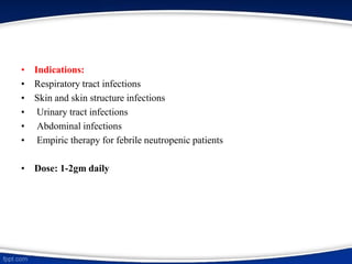 • Indications:
• Respiratory tract infections
• Skin and skin structure infections
• Urinary tract infections
• Abdominal infections
• Empiric therapy for febrile neutropenic patients
• Dose: 1-2gm daily
 