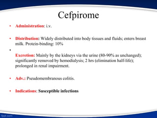 Cefpirome
• Administration: i.v.
• Distribution: Widely distributed into body tissues and fluids; enters breast
milk. Protein-binding: 10%
•
Excretion: Mainly by the kidneys via the urine (80-90% as unchanged);
significantly removed by hemodialysis; 2 hrs (elimination half-life);
prolonged in renal impairment.
• Adv.: Pseudomembranous colitis.
• Indications: Susceptible infections
 