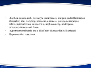 • diarrhea, nausea, rash, electrolyte disturbances, and pain and inflammation
at injection site. vomiting, headache, dizziness, pseudomembranous
colitis, superinfection, eosinophilia, nephrotoxicity, neutropenia,
thrombocytopenia, and fever.
• hypoprothrombinemia and a disulfiram-like reaction with ethanol
• Hypersensitive reaactions
 