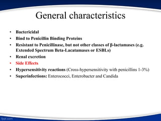 General characteristics
• Bactericidal
• Bind to Penicillin Binding Proteins
• Resistant to Penicillinase, but not other classes of β-lactamases (e.g.
Extended Spectrum Beta-Lacatamases or ESBLs)
• Renal excretion
• Side Effects
• Hypersensitivity reactions (Cross-hypersensitivity with penicillins 1-3%)
• Superinfections: Enterococci, Enterobacter and Candida
 