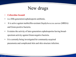 New drugs
• Ceftaroline fosamil
• is a fifth-generation]cephalosporin antibiotic.
• It is active against methicillin-resistant Staphylococcus aureus (MRSA)
and Gram-positive bacteria.
• It retains the activity of later-generation cephalosporins having broad-
spectrum activity against Gram-negative bacteria.
• It is currently being investigated for community-acquired
pneumonia and complicated skin and skin structure infection.
 