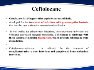 Ceftolozane
• Ceftolozane is a 5th generation cephalosporin antibiotic,
• developed for the treatment of infections with gram-negative bacteria
that have become resistant to conventional antibiotics.
• It was studied for urinary tract infections, intra-abdominal infections and
ventilator-associated bacterial pneumonia. Ceftolozane is combined with
the β-lactamase inhibitor tazobactam, which protects ceftolozane from
degradation.
•
• Ceftolozane-tazobactam is indicated for the treatment of
complicated urinary tract infections and complicated intra abdominal
infections.
 