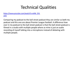Technical Qualities
Comparing my podcast to the ball street podcast they are similar as both my
podcast and this one are about Premier League football. A difference how
ever in my podcast to the ball street podcast is that the ball street podcast is
filmed in a studio with multiple people where as mine is just an audio
recording of myself talking into a microphone instead of debating with
multiple people.
https://www.youtube.com/watch?v=xHNi_EVL
yVU
 