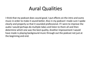 Aural Qualities
I think that my podcast does sound good. I put effects on the intro and outro
music in order to make it sound better. Also in my podcast I made sure I spoke
clearly and properly so that it sounded professional. If I were to improve the
audio I would perhaps do multiple takes and listen to them all and then
determine which one was the best quality. Another improvement I would
have made is playing background music through out the podcast not just at
the beginning and end.
 