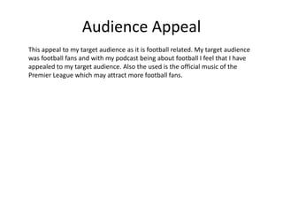 Audience Appeal
This appeal to my target audience as it is football related. My target audience
was football fans and with my podcast being about football I feel that I have
appealed to my target audience. Also the used is the official music of the
Premier League which may attract more football fans.
 