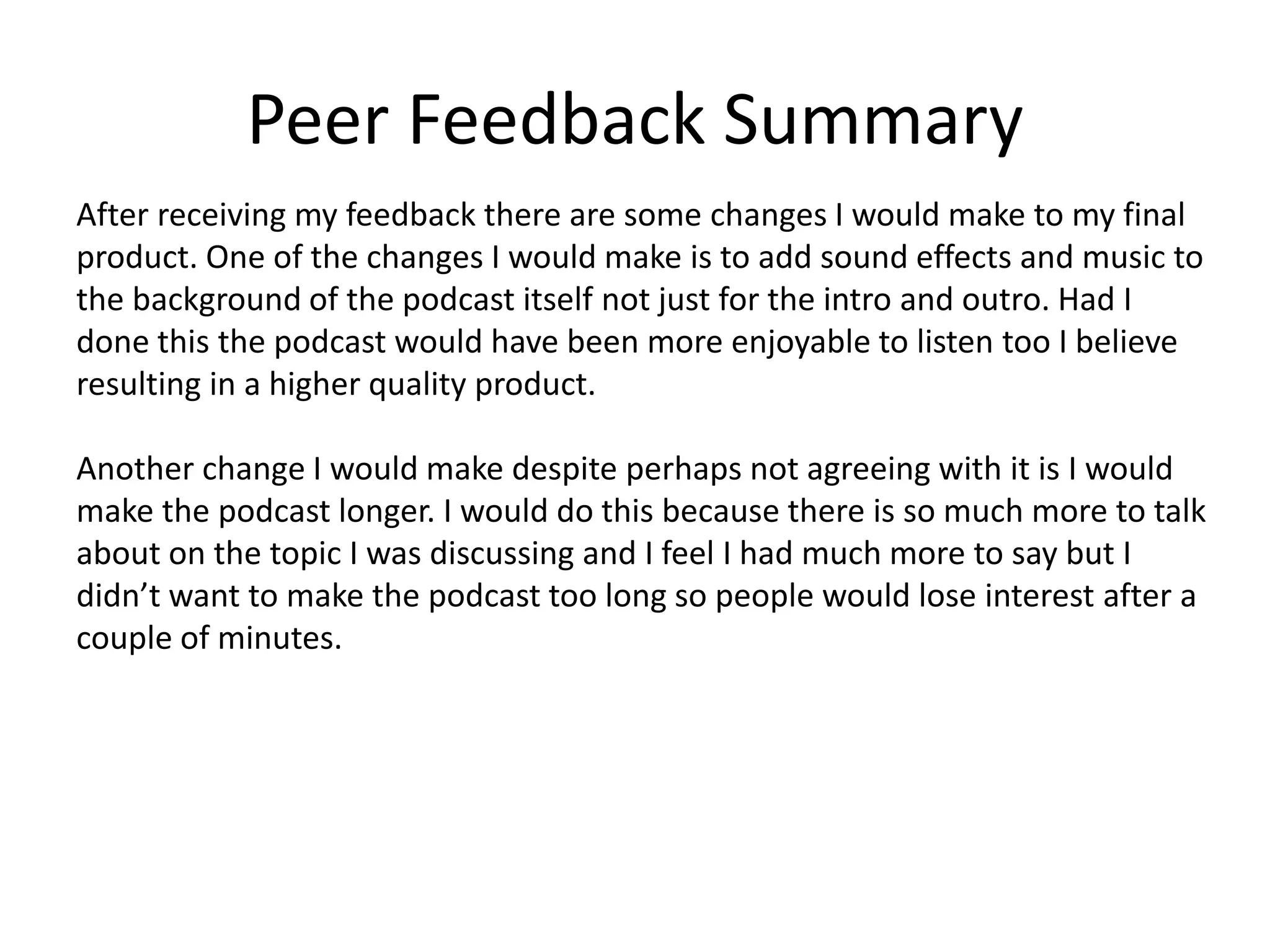 Peer Feedback Summary
After receiving my feedback there are some changes I would make to my final
product. One of the changes I would make is to add sound effects and music to
the background of the podcast itself not just for the intro and outro. Had I
done this the podcast would have been more enjoyable to listen too I believe
resulting in a higher quality product.
Another change I would make despite perhaps not agreeing with it is I would
make the podcast longer. I would do this because there is so much more to talk
about on the topic I was discussing and I feel I had much more to say but I
didn’t want to make the podcast too long so people would lose interest after a
couple of minutes.
 