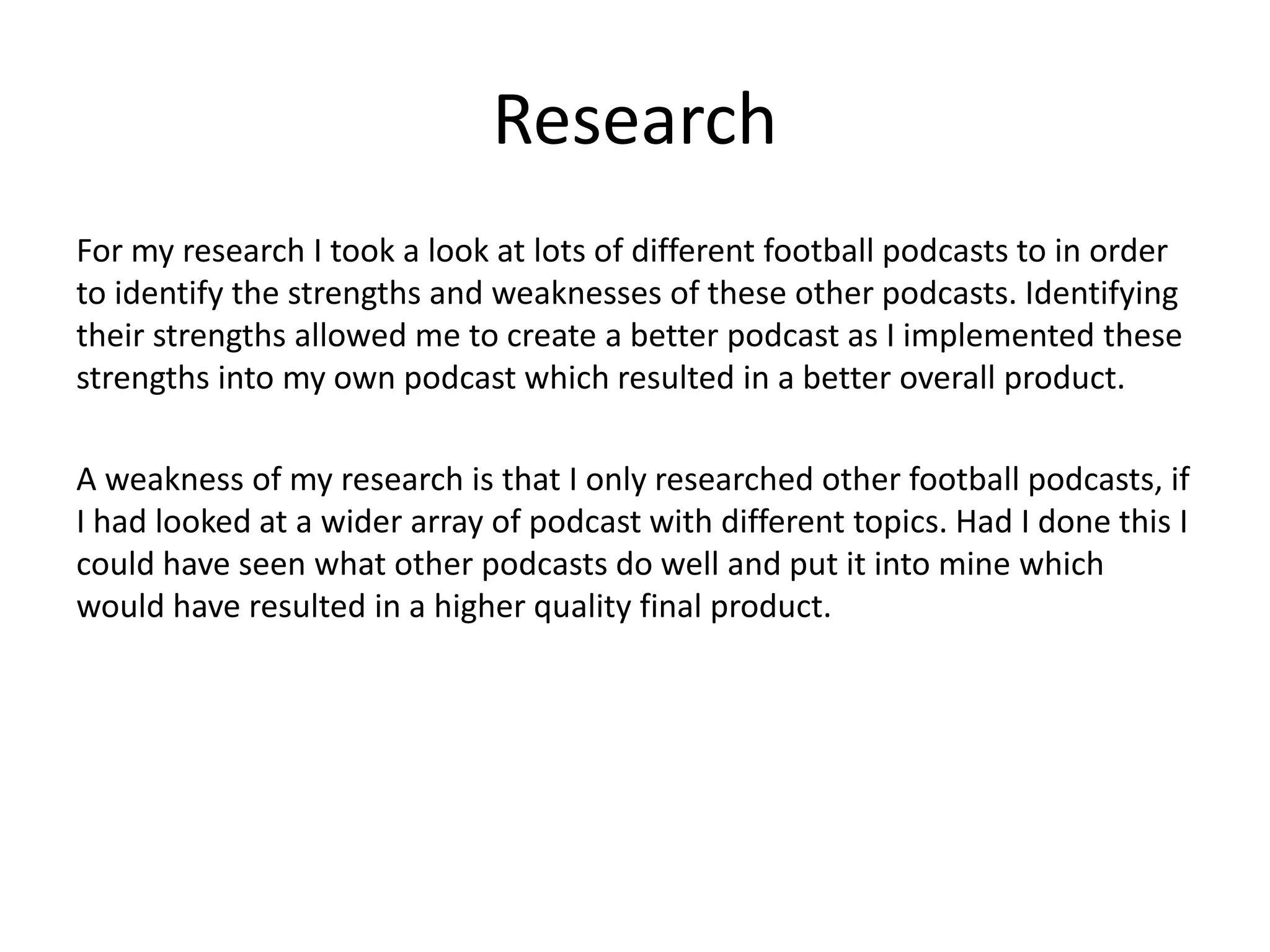 Research
For my research I took a look at lots of different football podcasts to in order
to identify the strengths and weaknesses of these other podcasts. Identifying
their strengths allowed me to create a better podcast as I implemented these
strengths into my own podcast which resulted in a better overall product.
A weakness of my research is that I only researched other football podcasts, if
I had looked at a wider array of podcast with different topics. Had I done this I
could have seen what other podcasts do well and put it into mine which
would have resulted in a higher quality final product.
 