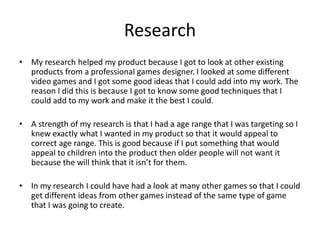 Research
• My research helped my product because I got to look at other existing
products from a professional games designer. I looked at some different
video games and I got some good ideas that I could add into my work. The
reason I did this is because I got to know some good techniques that I
could add to my work and make it the best I could.
• A strength of my research is that I had a age range that I was targeting so I
knew exactly what I wanted in my product so that it would appeal to
correct age range. This is good because if I put something that would
appeal to children into the product then older people will not want it
because the will think that it isn’t for them.
• In my research I could have had a look at many other games so that I could
get different ideas from other games instead of the same type of game
that I was going to create.
 