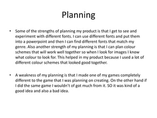 Planning
• Some of the strengths of planning my product is that I get to see and
experiment with different fonts. I can use different fonts and put them
into a powerpoint and then I can find different fonts that match my
genre. Also another strength of my planning is that I can plan colour
schemes that will work well together so when I look for images I know
what colour to look for. This helped in my product because I used a lot of
different colour schemes that looked good together.
• A weakness of my planning is that I made one of my games completely
different to the game that I was planning on creating. On the other hand if
I did the same game I wouldn’t of got much from it. SO it was kind of a
good idea and also a bad idea.
 