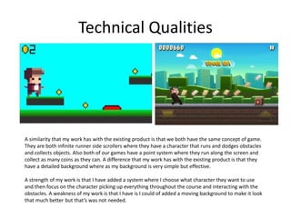 Technical Qualities
A similarity that my work has with the existing product is that we both have the same concept of game.
They are both infinite runner side scrollers where they have a character that runs and dodges obstacles
and collects objects. Also both of our games have a point system where they run along the screen and
collect as many coins as they can. A difference that my work has with the existing product is that they
have a detailed background where as my background is very simple but effective.
A strength of my work is that I have added a system where I choose what character they want to use
and then focus on the character picking up everything throughout the course and interacting with the
obstacles. A weakness of my work is that I have is I could of added a moving background to make it look
that much better but that’s was not needed.
 
