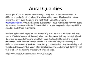 Aural Qualities
https://www.youtube.com/watch?v=sKQGJKU3yt0
A strength of the audio elements throughout my work is that I have added a
different sound effect throughout the whole video game. Also I created my own
music that plays over the game and I did this by using the website
www.beepbox.co. A weakness of my audio is that I have not created my own audio
for some of the sound effects. This would of improved my product because i think I
could of made them much better.
A similarity between my work and the existing product is that we have both used
sound effects when something major happens. For example in my product when I
die there is a sound effect showing that I have died and in the existing product
when they shoot a sound effect happens that indicates they are shooting. A
difference between my work and the existing product is that they have dialogue of
the characters don’t. This would of definitely made my product much better If I did
this or at east made mine interact with the audience.
 